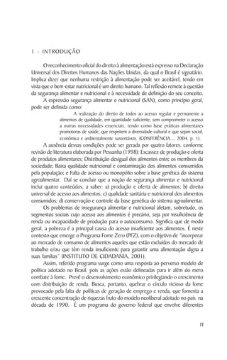 1 - INTRODUÇÃO

       O reconhecimento oficial do direito à alimentação está expresso na Declaração
Universal dos Direitos Humanos das Nações Unidas, da qual o Brasil é signatário.
Implica dizer que nenhuma restrição à alimentação pode ser aceitável, tendo em
vista que o bem-estar nutricional é um direito humano. Tal reflexão remete à questão
da segurança alimentar e nutricional e à necessidade de definição do seu conceito.
       A expressão segurança alimentar e nutricional (SAN), como princípio geral,
pode ser definida como:
                     A realização do direito de todos ao acesso regular e permanente a
              alimentos de qualidade, em quantidade suficiente, sem comprometer o acesso
              a outras necessidades essenciais, tendo como base práticas alimentares
              promotoras de saúde, que respeitem a diversidade cultural e que sejam social,
              econômica e ambientalmente sustentáveis. (CONFERÊNCIA..., 2004, p. 1).
       A ausência dessas condições pode ser gerada por quatro fatores, conforme
revisão de literatura elaborada por Pessanha (1998): Escassez de produção e oferta
de produtos alimentares; Distribuição desigual dos alimentos entre os membros da
sociedade; Baixa qualidade nutricional e contaminação dos alimentos consumidos
pela população; e Falta de acesso ou monopólio sobre a base genética do sistema
agroalimentar. Daí se concluir que a noção de segurança alimentar e nutricional
inclui quatro conteúdos, a saber: a) produção e oferta de alimentos; b) direito
universal de acesso aos alimentos; c) qualidade sanitária e nutricional dos alimentos
consumidos; d) conservação e controle da base genética do sistema agroalimentar.
       Os problemas de insegurança alimentar e nutricional afetam, sobretudo, os
segmentos sociais cujo acesso aos alimentos é precário, seja por insuficiência de
renda ou incapacidade de produção para o autoconsumo. Significa que de modo
geral, a pobreza é a principal causa do acesso insuficiente aos alimentos. É neste
contexto que emerge o Programa Fome Zero (PFZ), com o objetivo de “incorporar
ao mercado de consumo de alimentos aqueles que estão excluídos do mercado de
trabalho e/ou que têm renda insuficiente para garantir uma alimentação digna a
suas famílias” (INSTITUTO DE CIDADANIA, 2001).
       Assim, referido programa surge como uma resposta ao perverso modelo de
política adotado no Brasil, pois as ações estão delineadas para ir além do mero
combate à fome. Prevê o desenvolvimento econômico privilegiando o crescimento
com distribuição de renda. Busca, portanto, quebrar o círculo vicioso da fome
provocado pela falta de políticas de geração de emprego e renda, que fomenta a
crescente concentração de riquezas fruto do modelo neoliberal adotado no país na
década de 1990. É um programa do governo federal que envolve diferentes


                                                                                         11
 