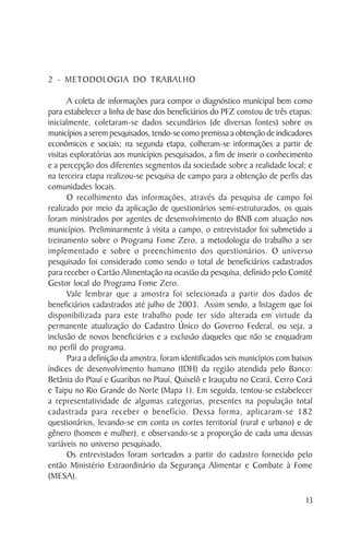 2 - METODOLOGIA DO TRABALHO

       A coleta de informações para compor o diagnóstico municipal bem como
para estabelecer a linha de base dos beneficiários do PFZ constou de três etapas:
inicialmente, coletaram-se dados secundários (de diversas fontes) sobre os
municípios a serem pesquisados, tendo-se como premissa a obtenção de indicadores
econômicos e sociais; na segunda etapa, colheram-se informações a partir de
visitas exploratórias aos municípios pesquisados, a fim de inserir o conhecimento
e a percepção dos diferentes segmentos da sociedade sobre a realidade local; e
na terceira etapa realizou-se pesquisa de campo para a obtenção de perfis das
comunidades locais.
       O recolhimento das informações, através da pesquisa de campo foi
realizado por meio da aplicação de questionários semi-estruturados, os quais
foram ministrados por agentes de desenvolvimento do BNB com atuação nos
municípios. Preliminarmente à visita a campo, o entrevistador foi submetido a
treinamento sobre o Programa Fome Zero, a metodologia do trabalho a ser
implementado e sobre o preenchimento dos questionários. O universo
pesquisado foi considerado como sendo o total de beneficiários cadastrados
para receber o Cartão Alimentação na ocasião da pesquisa, definido pelo Comitê
Gestor local do Programa Fome Zero.
       Vale lembrar que a amostra foi selecionada a partir dos dados de
beneficiários cadastrados até julho de 2003. Assim sendo, a listagem que foi
disponibilizada para este trabalho pode ter sido alterada em virtude da
permanente atualização do Cadastro Único do Governo Federal, ou seja, a
inclusão de novos beneficiários e a exclusão daqueles que não se enquadram
no perfil do programa.
       Para a definição da amostra, foram identificados seis municípios com baixos
índices de desenvolvimento humano (IDH) da região atendida pelo Banco:
Betânia do Piauí e Guaribas no Piauí, Quixelô e Irauçuba no Ceará, Cerro Corá
e Taipu no Rio Grande do Norte (Mapa 1). Em seguida, tentou-se estabelecer
a representatividade de algumas categorias, presentes na população total
cadastrada para receber o benefício. Dessa forma, aplicaram-se 182
questionários, levando-se em conta os cortes territorial (rural e urbano) e de
gênero (homem e mulher), e observando-se a proporção de cada uma dessas
variáveis no universo pesquisado.
       Os entrevistados foram sorteados a partir do cadastro fornecido pelo
então Ministério Extraordinário da Segurança Alimentar e Combate à Fome
(MESA).

                                                                                13
 