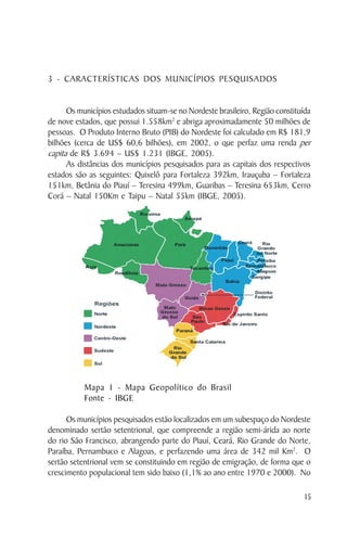 3 - CARACTERÍSTICAS DOS MUNICÍPIOS PESQUISADOS


      Os municípios estudados situam-se no Nordeste brasileiro, Região constituída
de nove estados, que possui 1.558km2 e abriga aproximadamente 50 milhões de
pessoas. O Produto Interno Bruto (PIB) do Nordeste foi calculado em R$ 181,9
bilhões (cerca de US$ 60,6 bilhões), em 2002, o que perfaz uma renda per
capita de R$ 3.694 – US$ 1.231 (IBGE, 2005).
      As distâncias dos municípios pesquisados para as capitais dos respectivos
estados são as seguintes: Quixelô para Fortaleza 392km, Irauçuba – Fortaleza
151km, Betânia do Piauí – Teresina 499km, Guaribas – Teresina 653km, Cerro
Corá – Natal 150Km e Taipu – Natal 55km (IBGE, 2005).




           Mapa 1 - Mapa Geopolítico do Brasil
           Fonte - IBGE

      Os municípios pesquisados estão localizados em um subespaço do Nordeste
denominado sertão setentrional, que compreende a região semi-árida ao norte
do rio São Francisco, abrangendo parte do Piauí, Ceará, Rio Grande do Norte,
Paraíba, Pernambuco e Alagoas, e perfazendo uma área de 342 mil Km2. O
sertão setentrional vem se constituindo em região de emigração, de forma que o
crescimento populacional tem sido baixo (1,1% ao ano entre 1970 e 2000). No

                                                                                15
 
