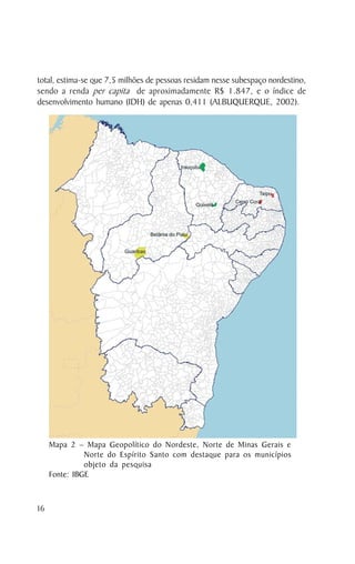 total, estima-se que 7,5 milhões de pessoas residam nesse subespaço nordestino,
sendo a renda per capita de aproximadamente R$ 1.847, e o índice de
desenvolvimento humano (IDH) de apenas 0,411 (ALBUQUERQUE, 2002).




     Mapa 2 – Mapa Geopolítico do Nordeste, Norte de Minas Gerais e
               Norte do Espírito Santo com destaque para os municípios
               objeto da pesquisa
     Fonte: IBGE



16
 