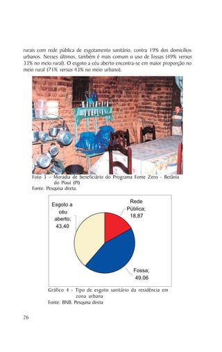 rurais com rede pública de esgotamento sanitário, contra 19% dos domicílios
urbanos. Nesses últimos, também é mais comum o uso de fossas (49% versus
33% no meio rural). O esgoto a céu aberto encontra-se em maior proporção no
meio rural (71% versus 43% no meio urbano).




     Foto 3 – Moradia de beneficiário do Programa Fome Zero - Betânia
               do Piauí (PI)
     Fonte: Pesquisa direta.

                                               Rede
             Esgoto a
                                              Pública;
               céu
                                               18,87
              aberto;
              43,40




                                                 Fossa;
                                                  49,06

           Gráfico 4 - Tipo de esgoto sanitário da residência em
                        zona urbana
           Fonte: BNB. Pesquisa direta

26
 