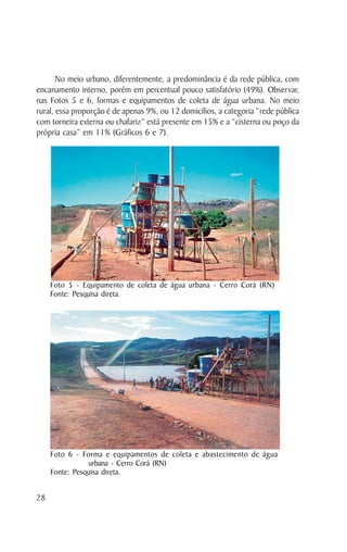 No meio urbano, diferentemente, a predominância é da rede pública, com
encanamento interno, porém em percentual pouco satisfatório (49%). Observar,
nas Fotos 5 e 6, formas e equipamentos de coleta de água urbana. No meio
rural, essa proporção é de apenas 9%, ou 12 domicílios, a categoria “rede pública
com torneira externa ou chafariz” está presente em 15% e a “cisterna ou poço da
própria casa” em 11% (Gráficos 6 e 7).




     Foto 5 - Equipamento de coleta de água urbana - Cerro Corá (RN)
     Fonte: Pesquisa direta.




     Foto 6 - Forma e equipamentos de coleta e abastecimento de água
                urbana - Cerro Corá (RN)
     Fonte: Pesquisa direta.


28
 