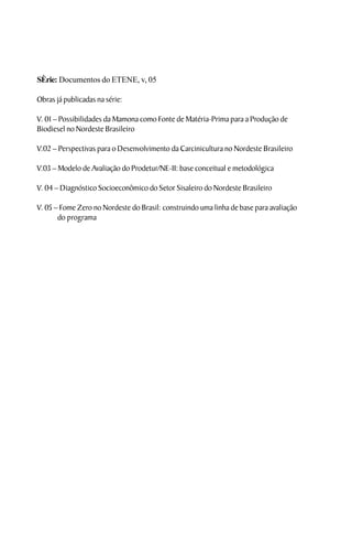 SÈrie: Documentos do ETENE, v, 05

Obras já publicadas na série:

V. 01 – Possibilidades da Mamona como Fonte de Matéria-Prima para a Produção de
Biodiesel no Nordeste Brasileiro

V.02 – Perspectivas para o Desenvolvimento da Carcinicultura no Nordeste Brasileiro

V.03 – Modelo de Avaliação do Prodetur/NE-II: base conceitual e metodológica

V. 04 – Diagnóstico Socioeconômico do Setor Sisaleiro do Nordeste Brasileiro

V. 05 – Fome Zero no Nordeste do Brasil: construindo uma linha de base para avaliação
       do programa
 