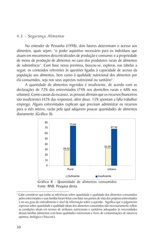 4.3 - Segurança Alimentar

      No entender de Pessanha (1998), dois fatores determinam o acesso aos
alimentos, quais sejam: “o poder aquisitivo necessário para os indivíduos que
atuam em mecanismos descentralizados de produção e consumo; e a propriedade
de meios de produção de alimentos no caso dos produtores rurais de alimentos
de subsistência”. Com base nessa premissa, buscou-se, explorar, nas tabelas a
seguir, os conteúdos referentes às questões ligadas à capacidade de acesso da
população aos alimentos, bem como à qualidade nutricional dos alimentos por
ela consumidos, seja nos seus aspectos nutricional ou sanitário5.
      A quantidade de alimentos ingeridos é insuficiente, de acordo com as
declarações de 72% dos entrevistados (74% nos domicílios rurais e 68% nos
urbanos). Como causas da escassez, as pessoas afirmam que os recursos financeiros
são insuficientes (42% das respostas), além disso, 15% apontam a falta trabalho/
emprego. Alguns entrevistados explicam que precisam administrar os recursos
para o mês inteiro, razão pela qual adquirem poucas quantidades de alimentos
diariamente (Gráfico 8).




                    Gráfico 8 - Quantidade de alimentos consumidos
                    Fonte: BNB. Pesquisa direta.
5
    Cabe considerar que todas as inferências sobre quantidade e qualidade dos alimentos consumidos
    pelos entrevistados e suas famílias foram feitas com base nos pontos de vista dos próprios entrevistados
    e no seu grau de entendimento e nível de informação sobre a questão. Significa que o julgamento
    expresso sobre quantidade e qualidade ideais dos alimentos consumidos não necessariamente reflete
    as condições ideais em termos de atributos nutricionais e sanitários adequados às necessidades
    dessas famílias (alimentos com boas qualidades nutricionais e livres de contaminações de natureza
    química, biológica e física etc).


30
 