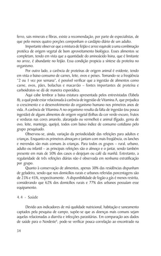 ferro, sais minerais e fibras, existe a recomendação, por parte de especialistas, de
que pelo menos quatro porções componham o cardápio diário de um adulto.
       Importante observar que a mistura de feijão e arroz equivale a uma combinação
protéica de origem vegetal de bom aproveitamento biológico. Esses alimentos se
completam, tendo em vista que a quantidade do aminoácido lisina, que é limitante
no arroz, é abundante no feijão. Essa condição propicia a síntese da proteína no
organismo.
       Por outro lado, a carência de proteínas de origem animal é evidente, tendo
em vista o baixo consumo de carnes, leite, ovos e peixes. Tomando-se a freqüência
“2 ou 1 vez por semana”, é possível verificar que a ingestão de alimentos como
carne, ovos, pães, bolachas e macarrão – fontes importantes de proteína e
carboidratos-se dá de maneira esporádica.
       Aqui cabe lembrar a baixa estatura apresentada pelos entrevistadas (Tabela
8), a qual pode estar relacionada à carência de ingestão de Vitamina A, que prejudica
o crescimento e o desenvolvimento do organismo humano nos primeiros anos de
vida. A carência de Vitamina A no organismo resulta da falta de ingestão (ou pouca
ingestão) de alguns alimentos de origem vegetal (folhas da cor verde-escuro, frutos
e verduras nas cores amarelo, alaranjado ou vermelho) e animal (fígado, gema de
ovo, leite, manteiga, queijo), todos com baixo índice de consumo cotidiano pelo
grupo pesquisado.
       Observou-se, ainda, variação da periodicidade das refeições para adultos e
crianças. Enquanto os primeiros almoçam e jantam com mais freqüência, os lanches
e merendas são mais comuns às crianças. Para todos os grupos – rural, urbano,
adulto ou infantil – as principais refeições são o almoço e o jantar, sendo também
presente em mais de 50% dos casos o desjejum ou café da manhã. Entretanto, a
regularidade de três refeições diárias não é observada em nenhuma estratificação
por grupo.
       Quanto à conservação de alimentos, apenas 30% das residências dispunham
de geladeira, sendo que nos domicílios rurais e urbanos referidas porcentagens são
de 23% e 45%, respectivamente. A disponibilidade de fogão a gás é menos restrita,
considerando que 62% dos domicílios rurais e 77% dos urbanos possuíam esse
equipamento.

4.4 - Saúde

     Devido aos indicadores de má qualidade nutricional, habitação e saneamento
captados pela pesquisa de campo, supõe-se que as doenças mais comuns sejam
aquelas relacionadas a diarréia e infecções parasitárias. Em comparação aos dados
de saúde para o Nordeste6, pode-se verificar pouca correlação ao encontrado na

34
 