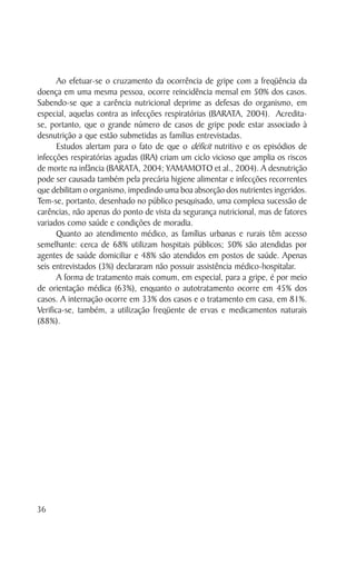 Ao efetuar-se o cruzamento da ocorrência de gripe com a freqüência da
doença em uma mesma pessoa, ocorre reincidência mensal em 50% dos casos.
Sabendo-se que a carência nutricional deprime as defesas do organismo, em
especial, aquelas contra as infecções respiratórias (BARATA, 2004). Acredita-
se, portanto, que o grande número de casos de gripe pode estar associado à
desnutrição a que estão submetidas as famílias entrevistadas.
       Estudos alertam para o fato de que o déficit nutritivo e os episódios de
infecções respiratórias agudas (IRA) criam um ciclo vicioso que amplia os riscos
de morte na infância (BARATA, 2004; YAMAMOTO et al., 2004). A desnutrição
pode ser causada também pela precária higiene alimentar e infecções recorrentes
que debilitam o organismo, impedindo uma boa absorção dos nutrientes ingeridos.
Tem-se, portanto, desenhado no público pesquisado, uma complexa sucessão de
carências, não apenas do ponto de vista da segurança nutricional, mas de fatores
variados como saúde e condições de moradia.
       Quanto ao atendimento médico, as famílias urbanas e rurais têm acesso
semelhante: cerca de 68% utilizam hospitais públicos; 50% são atendidas por
agentes de saúde domiciliar e 48% são atendidos em postos de saúde. Apenas
seis entrevistados (3%) declararam não possuir assistência médico-hospitalar.
       A forma de tratamento mais comum, em especial, para a gripe, é por meio
de orientação médica (63%), enquanto o autotratamento ocorre em 45% dos
casos. A internação ocorre em 33% dos casos e o tratamento em casa, em 81%.
Verifica-se, também, a utilização freqüente de ervas e medicamentos naturais
(88%).




36
 