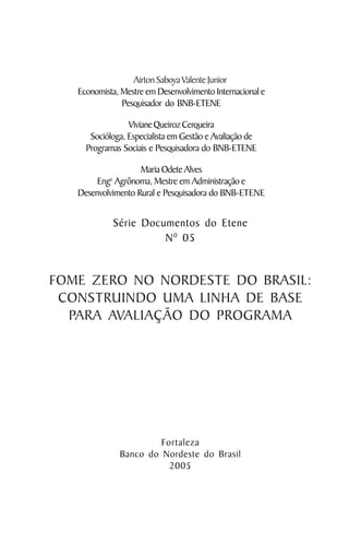 Airton Saboya Valente Junior
   Economista, Mestre em Desenvolvimento Internacional e
               Pesquisador do BNB-ETENE

                 Viviane Queiroz Cerqueira
      Socióloga, Especialista em Gestão e Avaliação de
     Programas Sociais e Pesquisadora do BNB-ETENE

                    Maria Odete Alves
            a
        Eng Agrônoma, Mestre em Administração e
   Desenvolvimento Rural e Pesquisadora do BNB-ETENE


                Série Documentos do Etene
                          N 0 05


FOME ZERO NO NORDESTE DO BRASIL:
 CONSTRUINDO UMA LINHA DE BASE
  PARA AVALIAÇÃO DO PROGRAMA




                          Fortaleza
                 Banco do Nordeste do Brasil
                            2005
 