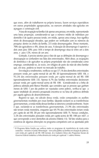 que esses, além de trabalharem na própria lavoura, fazem serviços esporádicos
em outras propriedades agropecuárias, ou exercem atividades não-agrícolas em
açougues e construção civil.
      A taxa de ocupação na família é de apenas uma pessoa, em média, representando
uma baixa proporção, considerando-se que o número médio de indivíduos por
domicílio é de quatro pessoas tendo, em média, apenas uma criança. Isso significa
níveis de desocupação elevados, que podem ser verificados com os números da
pesquisa: dentre os chefes da família, 2/3 estão desempregados. Desse montante,
70% são agricultores e 8%, donas de casa. A duração do desemprego é superior a
dois anos para 30%; para 16% o tempo de desemprego situa-se entre um a dois
anos, e para 12%, menos de um ano.
      Contudo, é preciso atentar para o fato de que as definições de desemprego e
desocupação se confundem nas falas dos entrevistados. Além disso, as ocupações
de doméstica e de agricultor na própria propriedade não são consideradas como
emprego, constituindo-se, às vezes, em refúgios de parte da mão-de-obra familiar
que, em tese, poderia se inserir no mercado de trabalho.
      Em relação a rendimentos, verificou-se que 57,1% dos domicílios entrevistados
possuem renda per capita mensal de até R$ 30 (aproximadamente US$ 10), e
93,3% dos entrevistados possuem renda per capita mensal de até R$ 100
(aproximadamente US$ 33). Apenas 6,7% das famílias entrevistadas declararam
possuir renda per capita mensal acima de R$ 100. Considerando-se a linha de
pobreza adotada pelo Banco Mundial, que considera que as pessoas que ganham
menos de US$ 1 por dia podem ser reputadas como pobres, verifica-se que a
quase totalidade da amostra pesquisada encontra-se na faixa de pobreza definida
por aquela agência de desenvolvimento.
      Registre-se que, no cálculo dessa renda, estão computados os auxílios
governamentais recebidos por essas famílias. Quando excluem-se as transferências
governamentais, a renda média dessas famílias se deteriora consideravelmente. Assim
é que, excluindo-se as transferências governamentais, 21,9% dos entrevistados
não teriam renda monetária, enquanto que 69,7% dos entrevistados teriam renda
per capita de até R$ 20 por mês (aproximadamente US$ 7). Nessas condições,
5,5% dos entrevistados possuíam renda per capita acima de R$ 100 por mês8, o
que corresponde a nove domicílios da amostra (Tabela 15). Tal fato sinaliza para a
existência de algumas distorções no programa compatíveis com as apontadas pelo

8
    O Programa Bolsa Família que unificou todos os programas de transferência de renda então
    existentes – inclusive o Cartão Alimentação – tem como público as famílias em situação de pobreza,
    com renda per capita de até R$ 100 mensais. Já o Cadastro Único dos Programas Sociais do
    Governo Federal estabelece a linha divisória de renda per capita até ½ salário mínimo.


                                                                                                   39
 