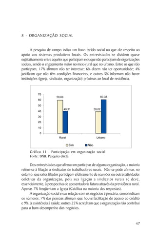 8 - ORGANIZAÇÃO SOCIAL


        A pesquisa de campo indica um fraco tecido social no que diz respeito ao
apoio aos sistemas produtivos locais. Os entrevistados se dividem quase
eqüitativamente entre aqueles que participam e os que não participam de organizações
sociais, sendo o engajamento maior no meio rural que no urbano. Entre os que não
participam, 17% afirmam não ter interesse; 6% dizem não ter oportunidade; 4%
justificam que não têm condições financeiras, e outros 5% informam não haver
instituições (igreja, sindicato, organização) próximas ao local de residência.




     Gráfico 11 - Participação em organização social
     Fonte: BNB. Pesquisa direta.

      Dos entrevistados que afirmaram participar de alguma organização, a maioria
refere-se à filiação a sindicatos de trabalhadores rurais. Não se pode afirmar, no
entanto, que estes filiados participam efetivamente de reuniões ou outras atividades
coletivas da organização, pois sua ligação a sindicatos rurais se deve,
essencialmente, à perspectiva de aposentadoria futura através da previdência rural.
Apenas 7% freqüentam a Igreja (Católica na maioria das respostas).
      A organização social e sua relação com os negócios é precária, como indicam
os números: 7% das pessoas afirmam que houve facilitação do acesso ao crédito
e 9%, à assistência à saúde; outros 25% acreditam que a organização não contribui
para o bom desempenho dos negócios.


                                                                                 47
 