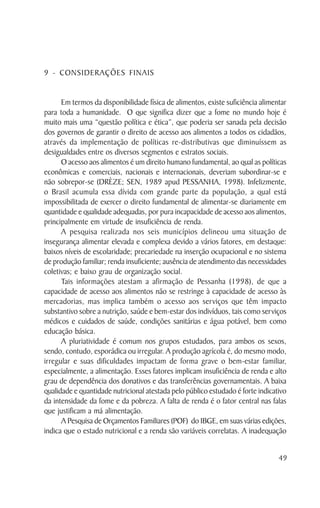9 - CONSIDERAÇÕES FINAIS


      Em termos da disponibilidade física de alimentos, existe suficiência alimentar
para toda a humanidade. O que significa dizer que a fome no mundo hoje é
muito mais uma “questão política e ética”, que poderia ser sanada pela decisão
dos governos de garantir o direito de acesso aos alimentos a todos os cidadãos,
através da implementação de políticas re-distributivas que diminuíssem as
desigualdades entre os diversos segmentos e estratos sociais.
      O acesso aos alimentos é um direito humano fundamental, ao qual as políticas
econômicas e comerciais, nacionais e internacionais, deveriam subordinar-se e
não sobrepor-se (DRÈZE; SEN, 1989 apud PESSANHA, 1998). Infelizmente,
o Brasil acumula essa dívida com grande parte da população, a qual está
impossibilitada de exercer o direito fundamental de alimentar-se diariamente em
quantidade e qualidade adequadas, por pura incapacidade de acesso aos alimentos,
principalmente em virtude de insuficiência de renda.
      A pesquisa realizada nos seis municípios delineou uma situação de
insegurança alimentar elevada e complexa devido a vários fatores, em destaque:
baixos níveis de escolaridade; precariedade na inserção ocupacional e no sistema
de produção familiar; renda insuficiente; ausência de atendimento das necessidades
coletivas; e baixo grau de organização social.
      Tais informações atestam a afirmação de Pessanha (1998), de que a
capacidade de acesso aos alimentos não se restringe à capacidade de acesso às
mercadorias, mas implica também o acesso aos serviços que têm impacto
substantivo sobre a nutrição, saúde e bem-estar dos indivíduos, tais como serviços
médicos e cuidados de saúde, condições sanitárias e água potável, bem como
educação básica.
      A pluriatividade é comum nos grupos estudados, para ambos os sexos,
sendo, contudo, esporádica ou irregular. A produção agrícola é, do mesmo modo,
irregular e suas dificuldades impactam de forma grave o bem-estar familiar,
especialmente, a alimentação. Esses fatores implicam insuficiência de renda e alto
grau de dependência dos donativos e das transferências governamentais. A baixa
qualidade e quantidade nutricional atestada pelo público estudado é forte indicativo
da intensidade da fome e da pobreza. A falta de renda é o fator central nas falas
que justificam a má alimentação.
      A Pesquisa de Orçamentos Familiares (POF) do IBGE, em suas várias edições,
indica que o estado nutricional e a renda são variáveis correlatas. A inadequação


                                                                                 49
 