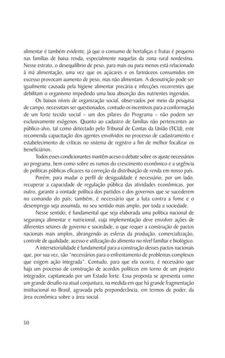 alimentar é também evidente, já que o consumo de hortaliças e frutas é pequeno
nas famílias de baixa renda, especialmente naquelas da zona rural nordestina.
Nesse estrato, o desequilíbrio de peso, para mais ou para menos está relacionado
à má alimentação, uma vez que os açúcares e os farináceos consumidos em
excesso provocam aumento de peso, mas não alimentam. A desnutrição pode ser
igualmente causada pela higiene alimentar precária e infecções recorrentes que
debilitam o organismo impedindo uma boa absorção dos nutrientes ingeridos.
       Os baixos níveis de organização social, observados por meio da pesquisa
de campo, necessitam ser questionados, contudo os incentivos para a conformação
de um forte tecido social – um dos pilares do Programa – não podem ser
exclusivamente exógenos. Quanto ao cadastro de famílias não pertencentes ao
público-alvo, tal como detectado pelo Tribunal de Contas da União (TCU), este
recomenda capacitação dos agentes envolvidos no processo de cadastramento e
estabelecimento de críticas no sistema de registro a fim de melhor focalizar os
beneficiários.
       Todos esses condicionantes mantêm aceso o debate sobre os ajuste necessários
ao programa, bem como sobre os rumos do crescimento econômico e a urgência
de políticas públicas eficazes na correção da distribuição de renda em nosso país.
       Porém, para mudar o perfil de desigualdade é necessário, por um lado,
recuperar a capacidade de regulação pública das atividades econômicas, por
outro, garantir a vontade política dos partidos e dos governos que se sucederem
no comando do país; também, é necessário que a luta contra a fome e o
desemprego seja assumida, no seu sentido mais amplo, por toda a sociedade.
       Nesse sentido, é fundamental que seja elaborada uma política nacional de
segurança alimentar e nutricional, cuja implementação deve envolver ações de
diferentes setores de governo e sociedade, o que requer a construção de pactos
nacionais mais amplos, abrangendo as esferas da produção, comercialização,
controle de qualidade, acesso e utilização do alimento no nível familiar e biológico.
       A intersetorialidade é fundamental para a construção desses pactos nacionais
que, por sua vez, são “necessários para o enfrentamento de problemas complexos
que exigem ação integrada”. Contudo, para que ela ocorra, é necessário que
haja um processo de construção de acordos políticos em torno de um projeto
integrador, capitaneado por um Estado forte. Essa proposta se apresenta como
um grande desafio na atual conjuntura, na medida em que há grande fragmentação
institucional no Brasil, agravada pela preponderância, em termos de poder, da
área econômica sobre a área social.



50
 