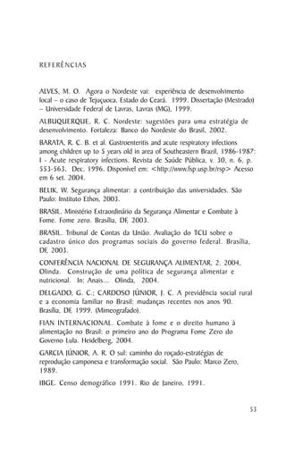 REFERÊNCIAS


ALVES, M. O. Agora o Nordeste vai: experiência de desenvolvimento
local – o caso de Tejuçuoca, Estado do Ceará. 1999. Dissertação (Mestrado)
– Universidade Federal de Lavras, Lavras (MG), 1999.
ALBUQUERQUE, R. C. Nordeste: sugestões para uma estratégia de
desenvolvimento. Fortaleza: Banco do Nordeste do Brasil, 2002.
BARATA, R. C. B. et al. Gastroenteritis and acute respiratory infections
among children up to 5 years old in area of Southeastern Brazil, 1986-1987:
I - Acute respiratory infections. Revista de Saúde Pública, v. 30, n. 6, p.
553-563, Dec. 1996. Disponível em: <http://www.fsp.usp.br/rsp> Acesso
em 6 set. 2004.
BELIK, W. Segurança alimentar: a contribuição das universidades. São
Paulo: Instituto Ethos, 2003.
BRASIL. Ministério Extraordinário da Segurança Alimentar e Combate à
Fome. Fome zero. Brasília, DF, 2003.
BRASIL. Tribunal de Contas da União. Avaliação do TCU sobre o
cadastro único dos programas sociais do governo federal. Brasília,
DF, 2003.
CONFERÊNCIA NACIONAL DE SEGURANÇA ALIMENTAR, 2. 2004,
Olinda. Construção de uma política de segurança alimentar e
nutricional. In: Anais... Olinda, 2004.
DELGADO, G. C.; CARDOSO JÚNIOR, J. C. A previdência social rural
e a economia familiar no Brasil: mudanças recentes nos anos 90.
Brasília, DF 1999. (Mimeografado).
            ,
FIAN INTERNACIONAL. Combate à fome e o direito humano à
alimentação no Brasil: o primeiro ano do Programa Fome Zero do
Governo Lula. Heidelberg, 2004.
GARCIA JÚNIOR, A. R. O sul: caminho do roçado-estratégias de
reprodução camponesa e transformação social. São Paulo: Marco Zero,
1989.
IBGE. Censo demográfico 1991. Rio de Janeiro, 1991.


                                                                         53
 