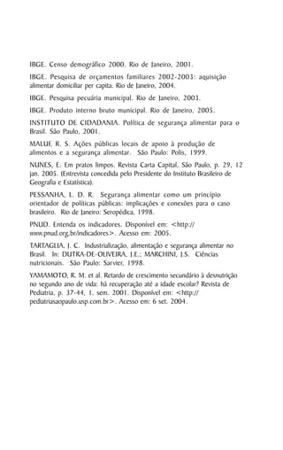 IBGE. Censo demográfico 2000. Rio de Janeiro, 2001.
IBGE. Pesquisa de orçamentos familiares 2002-2003: aquisição
alimentar domiciliar per capita. Rio de Janeiro, 2004.
IBGE. Pesquisa pecuária municipal. Rio de Janeiro, 2003.
IBGE. Produto interno bruto municipal. Rio de Janeiro, 2005.
INSTITUTO DE CIDADANIA. Política de segurança alimentar para o
Brasil. São Paulo, 2001.
MALUF, R. S. Ações públicas locais de apoio à produção de
alimentos e a segurança alimentar. São Paulo: Polis, 1999.
NUNES, E. Em pratos limpos. Revista Carta Capital, São Paulo, p. 29, 12
jan. 2005. (Entrevista concedida pelo Presidente do Instituto Brasileiro de
Geografia e Estatística).
PESSANHA, L. D. R. Segurança alimentar como um princípio
orientador de políticas públicas: implicações e conexões para o caso
brasileiro. Rio de Janeiro: Seropédica, 1998.
PNUD. Entenda os indicadores. Disponível em: <http://
www.pnud.org.br/indicadores>. Acesso em: 2005.
TARTAGLIA, J. C. Industrialização, alimentação e segurança alimentar no
Brasil. In: DUTRA-DE-OLIVEIRA, J.E.; MARCHINI, J.S. Ciências
nutricionais. São Paulo: Sarvier, 1998.
YAMAMOTO, R. M. et al. Retardo de crescimento secundário à desnutrição
no segundo ano de vida: há recuperação até a idade escolar? Revista de
Pediatria, p. 37-44, 1. sem. 2001. Disponível em: <http://
pediatriasaopaulo.usp.com.br>. Acesso em: 6 set. 2004.




54
 