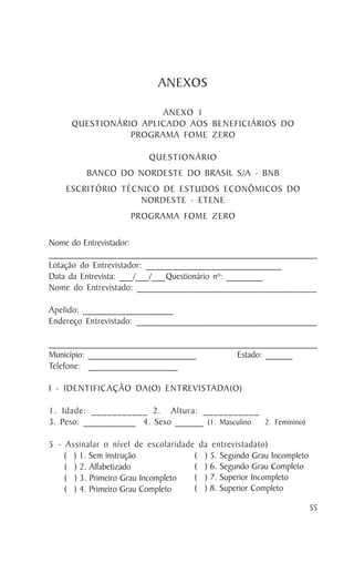 ANEXOS

                      ANEXO 1
     QUESTIONÁRIO APLICADO AOS BENEFICIÁRIOS DO
                PROGRAMA FOME ZERO

                         QUESTIONÁRIO
         BANCO DO NORDESTE DO BRASIL S/A - BNB
    ESCRITÓRIO TÉCNICO DE ESTUDOS ECONÔMICOS DO
                   NORDESTE - ETENE
                     PROGRAMA FOME ZERO

Nome do Entrevistador:
_________________________________________________________________
Lotação do Entrevistador: _____________________________
Data da Entrevista: ___/___/___Questionário nº: ________
Nome do Entrevistado: ______________________________________

Apelido: ___________________
Endereço Entrevistado: ______________________________________

_____________________________________________________________
Município: ________________________        Estado: ______
Telefone: ___________________

I - IDENTIFICAÇÃO DA(O) ENTREVISTADA(O)

1. Idade: ___________ 2. Altura: ___________
3. Peso: ___________ 4. Sexo ______ (1. Masculino 2. Feminino)

5 - Assinalar o nível de escolaridade da entrevistada(o)
    ( ) 1. Sem instrução             ( ) 5. Segundo Grau Incompleto
    ( ) 2. Alfabetizado              ( ) 6. Segundo Grau Completo
    ( ) 3. Primeiro Grau Incompleto  ( ) 7. Superior Incompleto
    ( ) 4. Primeiro Grau Completo    ( ) 8. Superior Completo

                                                                      55
 