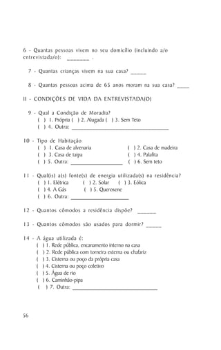 6 - Quantas pessoas vivem no seu domicílio (incluindo a/o
entrevistada/o): _______ .

  7 - Quantas crianças vivem na sua casa? _____

  8 - Quantas pessoas acima de 65 anos moram na sua casa? ____

II - CONDIÇÕES DE VIDA DA ENTREVISTADA(O)

  9 - Qual a Condição de Moradia?
      ( ) 1. Própria ( ) 2. Alugada ( ) 3. Sem Teto
      ( ) 4. Outra: _________________________________

10 - Tipo de Habitação
     ( ) 1. Casa de alvenaria         ( ) 2. Casa de madeira
     ( ) 3. Casa de taipa             ( ) 4. Palafita
     ( ) 5. Outra: __________________ ( ) 6. Sem teto

11 - Qual(is) a(s) fonte(s) de energia utilizada(s) na residência?
     ( ) 1. Elétrica     ( ) 2. Solar    ( ) 3. Eólica
     ( ) 4. A Gás         ( ) 5. Querosene
     ( ) 6. Outra: ____________________

12 - Quantos cômodos a residência dispõe? ______

13 - Quantos cômodos são usados para dormir? _____

14 - A    água utilizada é:
     (    ) 1. Rede pública, encanamento interno na casa
     (    ) 2. Rede pública com torneira externa ou chafariz
     (    ) 3. Cisterna ou poço da própria casa
     (    ) 4. Cisterna ou poço coletivo
     (    ) 5. Água de rio
     (    ) 6. Caminhão-pipa
      (     ) 7. Outra: ______________________________




56
 
