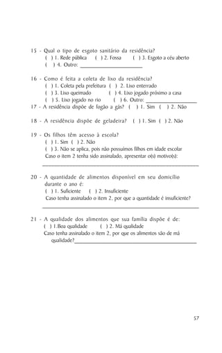 15 - Qual o tipo de esgoto sanitário da residência?
     ( ) 1. Rede pública ( ) 2. Fossa    ( ) 3. Esgoto a céu aberto
     ( ) 4. Outro: ______________________

16 - Como é feita a coleta de lixo da residência?
      ( ) 1. Coleta pela prefeitura ( ) 2. Lixo enterrado
      ( ) 3. Lixo queimado          ( ) 4. Lixo jogado próximo a casa
      ( ) 5. Lixo jogado no rio       ( ) 6. Outro: __________________
17 - A residência dispõe de fogão a gás? ( ) 1. Sim ( ) 2. Não

18 - A residência dispõe de geladeira?                 ( ) 1. Sim ( ) 2. Não

19 - Os filhos têm acesso à escola?
     ( ) 1. Sim ( ) 2. Não
     ( ) 3. Não se aplica, pois não possuímos filhos em idade escolar
     Caso o item 2 tenha sido assinalado, apresentar o(s) motivo(s):
    ____________________________________________________

20 - A quantidade de alimentos disponível em seu domicílio
     durante o ano é:
      ( ) 1. Suficiente ( ) 2. Insuficiente
      Caso tenha assinalado o item 2, por que a quantidade é insuficiente?
    _______________________________________________________________________________________

21 - A qualidade dos alimentos que sua família dispõe é de:
     ( ) 1.Boa qualidade        ( ) 2. Má qualidade
     Caso tenha assinalado o item 2, por que os alimentos são de má
        qualidade?__________________________________________




                                                                                        57
 