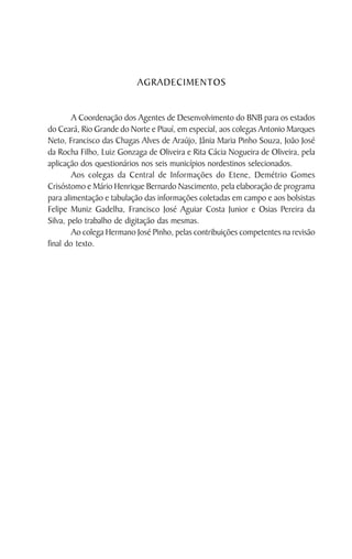 AGRADECIMENTOS


        A Coordenação dos Agentes de Desenvolvimento do BNB para os estados
do Ceará, Rio Grande do Norte e Piauí, em especial, aos colegas Antonio Marques
Neto, Francisco das Chagas Alves de Araújo, Jânia Maria Pinho Souza, João José
da Rocha Filho, Luiz Gonzaga de Oliveira e Rita Cácia Nogueira de Oliveira, pela
aplicação dos questionários nos seis municípios nordestinos selecionados.
        Aos colegas da Central de Informações do Etene, Demétrio Gomes
Crisóstomo e Mário Henrique Bernardo Nascimento, pela elaboração de programa
para alimentação e tabulação das informações coletadas em campo e aos bolsistas
Felipe Muniz Gadelha, Francisco José Aguiar Costa Junior e Osias Pereira da
Silva, pelo trabalho de digitação das mesmas.
        Ao colega Hermano José Pinho, pelas contribuições competentes na revisão
final do texto.
 