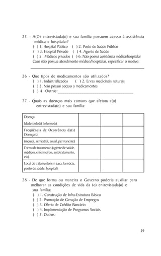 25 – A(O) entrevistada(o) e sua família possuem acesso à assistência
       médica e hospitalar?
      ( ) 1. Hospital Público ( ) 2. Posto de Saúde Público
      ( ) 3. Hospital Privado ( ) 4. Agente de Saúde
      ( ) 5. Médicos privados ( ) 6. Não possui assistência médica/hospitalar
     Caso não possua atendimento médico/hospitalar, especificar o motivo:
    _____________________________________________________________________________________

26 - Que tipos de medicamentos são utilizados?
     ( ) 1. Industrializados   ( ) 2. Ervas medicinais naturais
     ( ) 3. Não possui acesso a medicamentos
     ( ) 4. Outros:___________________________________

27 - Quais as doenças mais comuns que afetam a(o)
       entrevistada(o) e sua família:

 Doença
 Idade(s) do(s) Enfermo(s)
 Freqüência de Ocorrência da(s)
 Doença(s)
 (mensal, semestral, anual, permanente)
 Forma de tratamento (agente de saúde,
 médicos,enfermeiros, autotratamento,
 etc)
 Local de tratamento (em casa, farmácia,
 posto de saúde, hospital)


28 - De que forma ou maneira o Governo poderia auxiliar para
     melhorar as condições de vida da (o) entrevistada(o) e
     sua família:
      ( ) 1. Construção de Infra-Estrutura Básica
      ( ) 2. Promoção de Geração de Empregos
      ( ) 3. Oferta de Crédito Bancário
      ( ) 4. Implementação de Programas Sociais
      ( ) 5. Outros:


                                                                                      59
 