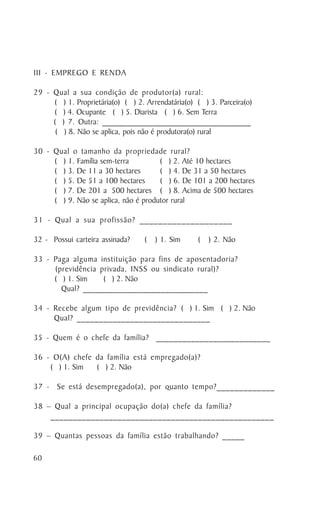 III - EMPREGO E RENDA

29 - Qual a sua condição de produtor(a) rural:
     ( ) 1. Proprietária(o) ( ) 2. Arrendatária(o) ( ) 3. Parceira(o)
     ( ) 4. Ocupante ( ) 5. Diarista ( ) 6. Sem Terra
     ( ) 7. Outra: ___________________________________
      ( ) 8. Não se aplica, pois não é produtora(o) rural

30 - Qual o tamanho da propriedade rural?
     ( ) 1. Família sem-terra         ( ) 2. Até 10 hectares
     ( ) 3. De 11 a 30 hectares       ( ) 4. De 31 a 50 hectares
     ( ) 5. De 51 a 100 hectares      ( ) 6. De 101 a 200 hectares
     ( ) 7. De 201 a 500 hectares ( ) 8. Acima de 500 hectares
     ( ) 9. Não se aplica, não é produtor rural

31 - Qual a sua profissão? ____________________

32 - Possui carteira assinada?     (   ) 1. Sim    (   ) 2. Não

33 - Paga alguma instituição para fins de aposentadoria?
     (previdência privada, INSS ou sindicato rural)?
     ( ) 1. Sim    ( ) 2. Não
       Qual? _____________________________

34 - Recebe algum tipo de previdência? ( ) 1. Sim ( ) 2. Não
     Qual? ______________________________

35 - Quem é o chefe da família? __________________________

36 - O(A) chefe da família está empregado(a)?
    ( ) 1. Sim  ( ) 2. Não

37 - Se está desempregado(a), por quanto tempo?_____________

38 – Qual a principal ocupação do(a) chefe da família?
    __________________________________________________

39 – Quantas pessoas da família estão trabalhando? _____

60
 