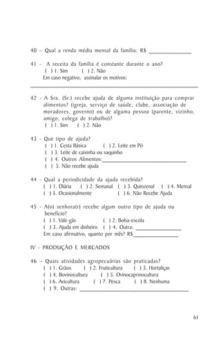 40 – Qual a renda média mensal da família: R$ ______________

41 - A receita da família é constante durante o ano?
       ( ) 1. Sim        ( ) 2. Não
      Em caso negativo, assinalar os motivos:
_________________________________________________________________________________

42 - A Sra. (Sr.) recebe ajuda de alguma instituição para comprar
     alimentos? (igreja, ser viço de saúde, clube, associação de
     moradores, governo) ou de alguma pessoa (parente, vizinho,
     amigo, colega de trabalho)?
      ( ) 1. Sim   ( ) 2. Não

43 - Que tipo de ajuda?
     ( ) 1. Cesta Básica         ( ) 2. Leite em Pó
     ( ) 3. Leite de caixinha ou saquinho
     ( ) 4. Outros Alimentos:_____________________________
     ( ) 5. Não recebe ajuda

44 - Qual a periodicidade da ajuda recebida?
     ( ) 1. Diária   ( ) 2. Semanal ( ) 3. Quinzenal ( ) 4. Mensal
     ( ) 5. Ocasionalmente          ( ) 6. Não Recebe Ajuda

45 - A(o) senhora(r) recebe algum outro tipo de ajuda ou
      benefício?
     ( ) 1. Vale-gás           ( ) 2. Bolsa-escola
     ( ) 3. Ajuda em dinheiro ( ) 4. Outra: ________________
     Em caso afirmativo, quanto por mês? R$________________

IV - PRODUÇÃO E MERCADOS

46 – Quais atividades agropecuárias são praticadas?
    ( ) 1. Grãos      ( ) 2. Fruticultura   ( ) 3. Hortaliças
    ( ) 4. Bovinocultura      ( ) 5. Ovinocaprinocultura
    ( ) 6. Avicultura     ( ) 7. Pesca      ( ) 8. Nenhuma
    ( ) 9. Outras: _____________________________________




                                                                              61
 