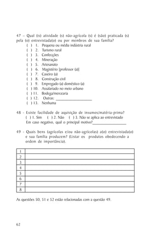 47 – Qual (is) atividade (s) não-agrícola (s) é (são) praticada (s)
pela (o) entrevistada(o) ou por membros de sua família?
      ( ) 1. Pequena ou média indústria rural
      ( ) 2. Turismo rural
      ( ) 3. Confecções
      ( ) 4. Mineração
      ( ) 5. Artesanato
      ( ) 6. Magistério [professor (a)]
      ( ) 7. Caseiro (a)
      ( ) 8. Construção civil
      ( ) 9. Empregado (a) doméstico (a)
      ( ) 10. Assalariado no meio urbano
      ( ) 11. Bodega/mercearia
      ( ) 12. Outras: __________________
      ( ) 13. Nenhuma

48 - Existe facilidade de aquisição de insumos/matéria-prima?
     ( ) 1. Sim ( ) 2. Não ( ) 3. Não se aplica ao entrevistado
     Em caso negativo, qual o principal motivo?_________________

49 - Quais bens (agrícolas e/ou não-agrícolas) a(o) entrevistada(o)
     e sua família produzem? (Listar os produtos obedecendo a
     ordem de importância).

 1
 2
 3
 4
 5
 6
 7
 8

As questões 50, 51 e 52 estão relacionadas com a questão 49.




62
 