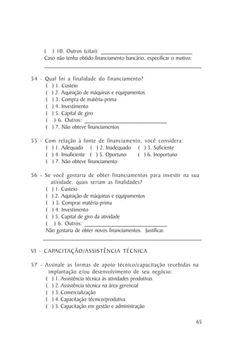 ( ) 10. Outros (citar): _______________________________
       Caso não tenha obtido financiamento bancário, especificar o motivo:
       _______________________________________________________________________________________

54 - Qual foi a finalidade do financiamento?
     ( ) 1. Custeio
     ( ) 2. Aquisição de máquinas e equipamentos
     ( ) 3. Compra de matéria-prima
     ( ) 4. Investimento
     ( ) 5. Capital de giro
     ( ) 6. Outros: ____________________________
     ( ) 7. Não obteve financiamentos

55 - Com relação à fonte de financiamento, você considera:
     ( ) 1. Adequado ( ) 2. Inadequado ( ) 3. Suficiente
     ( ) 4. Insuficiente ( ) 5. Oportuno ( ) 6. Inoportuno
     ( ) 7. Não obteve financiamento

56 - Se você gostaria de obter financiamentos para investir na sua
        atividade, quais seriam as finalidades?
      ( ) 1. Custeio
      ( ) 2. Aquisição de máquinas e equipamentos
      ( ) 3. Comprar matéria-prima
      ( ) 4. Investimento
      ( ) 5. Capital de giro da atividade
      ( ) 6. Outros: ____________________________
      Não gostaria de obter novos financiamentos. Justificar.
    _______________________________________________________________________________________

VI - CAPACITAÇÃO/ASSISTÊNCIA TÉCNICA

57 - Assinale as formas de apoio técnico/capacitação recebidas na
      implantação e/ou desenvolvimento de seu negócio:
     ( ) 1. Assistência técnica às atividades produtivas
     ( ) 2. Assistência técnica na área gerencial
     ( ) 3. Comercialização
     ( ) 4. Capacitação técnico/produtiva
     ( ) 5. Capacitação em gestão e administração

                                                                                           65
 