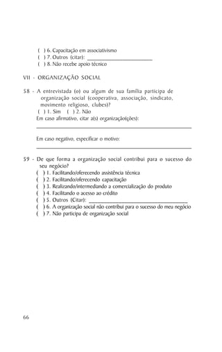 ( ) 6. Capacitação em associativismo
       ( ) 7. Outros (citar): ______________________
       ( ) 8. Não recebe apoio técnico

VII - ORGANIZAÇÃO SOCIAL

58 - A entrevistada (o) ou algum de sua família participa de
       organização social (cooperativa, associação, sindicato,
       movimento religioso, clubes)?
      ( ) 1. Sim ( ) 2. Não
     Em caso afirmativo, citar a(s) organização(ções):
     __________________________________________________________________________________

      Em caso negativo, especificar o motivo:
      ____________________________________________________________________________________

59 - De que forma a organização social contribui para o sucesso do
      seu negócio?
     ( ) 1. Facilitando/oferecendo assistência técnica
     ( ) 2. Facilitando/oferecendo capacitação
     ( ) 3. Realizando/intermediando a comercialização do produto
     ( ) 4. Facilitando o acesso ao crédito
     ( ) 5. Outros (Citar): _________________________________
     ( ) 6. A organização social não contribui para o sucesso do meu negócio
     ( ) 7. Não participa de organização social




66
 
