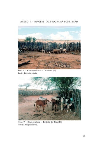 ANEXO 3 - IMAGENS DO PROGRAMA FOME ZERO




Foto 8 - Caprinocultura – Guaribas (PI)
Fonte: Pesquisa direta.




Foto 9 - Bovinocultura – Betânia do Piauí(PI)
Fonte: Pesquisa direta.




                                                69
 