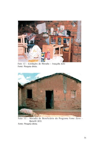 Foto 12 - Condições de Moradia – Irauçuba (CE)
Fonte: Pesquisa direta.




Foto 13 - Moradia de Beneficiário do Programa Fome Zero -
             Quixelô (CE)
Fonte: Pesquisa direta.




                                                            71
 