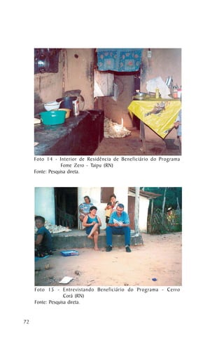 Foto 14 - Interior de Residência de Beneficiário do Programa
                  Fome Zero - Taipu (RN)
     Fonte: Pesquisa direta.




     Foto 15 - Entrevistando Beneficiário do Programa - Cerro
                   Corá (RN)
     Fonte: Pesquisa direta.


72
 