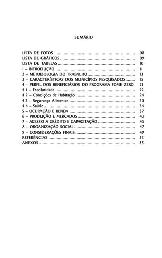 SUMÁRIO


LISTA DE FOTOS ....................................................................
LISTA     FOT                                                                               08
LISTA
LISTA DE GRÁFICOS ...............................................................           09
LISTA     TABELAS
LISTA DE TABELAS .................................................................          10
    INTRODUÇÃO
1 – INTRODUÇÃO ...................................................................          11
     METODOLOGIA                TRABALHO
2 – METODOLOGIA DO TRABALHO ........................................                        13
     CARACTERÍSTICAS
3 – CARACTERÍSTICAS DOS MUNICÍPIOS PESQUISADOS ........    PESQUISADOS                      15
4 – PERFIL DOS BENEFICIÁRIOS DO PROGRAMA FOME ZEROPROGRAMA                      ZERO        21
4.1 – Escolaridade ...................................................................      22
4.2 – Condições de Habitação ..................................................             24
4.3 – Segurança Alimentar ........................................................          30
4.4 – Saúde .............................................................................   34
     OCUPAÇÃO RENDA
5 – OCUPAÇÃO E RENDA .......................................................                37
     PRODUÇÃO
6 – PRODUÇÃO E MERCADOS ................................................                    43
     ACESSO CRÉDITO CAPACITAÇÃO
7 – ACESSO A CRÉDITO E CAPACITAÇÃO ...............................                          45
8 – ORGANIZAÇÃO SOCIAL ...................................................                  47
9 – CONSIDERAÇÕES FINAIS ..................................................                 49
REFERÊNCIAS .........................................................................       53
ANEXOS .................................................................................    55
 