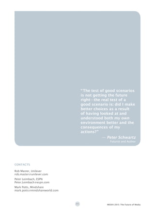 11 MEDIA 2015: The Future of Media
CONTACTS
Rob Master, Unilever
rob.master@unilever.com
Peter Leimbach, ESPN
Peter.Leimbach@espn.com
Mark Potts, Mindshare
mark.potts@mindshareworld.com
“The test of good scenarios
is not getting the future
right—the real test of a
good scenario is: did I make
better choices as a result
of having looked at and
understood both my own
environment better and the
consequences of my
actions?”
— Peter Schwartz
Futurist and Author
 