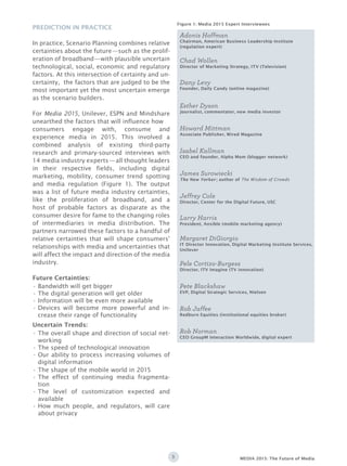 3 MEDIA 2015: The Future of Media
Prediction in Practice
In practice, Scenario Planning combines relative
certainties about the future—such as the prolif-
eration of broadband—with plausible uncertain
technological, social, economic and regulatory
factors. At this intersection of certainty and un-
certainty, the factors that are judged to be the
most important yet the most uncertain emerge
as the scenario builders.
For Media 2015, Unilever, ESPN and Mindshare
unearthed the factors that will influence how
consumers engage with, consume and
experience media in 2015. This involved a
combined analysis of existing third-party
research and primary-sourced interviews with
14 media industry experts—all thought leaders
in their respective fields, including digital
marketing, mobility, consumer trend spotting
and media regulation (Figure 1). The output
was a list of future media industry certainties,
like the proliferation of broadband, and a
host of probable factors as disparate as the
consumer desire for fame to the changing roles
of intermediaries in media distribution. The
partners narrowed these factors to a handful of
relative certainties that will shape consumers’
relationships with media and uncertainties that
will affect the impact and direction of the media
industry.
Future Certainties:
Uncertain Trends:
Bandwidth will get bigger•	
The digital generation will get older•	
Information will be even more available•	
Devices will become more powerful and in-•	
crease their range of functionality
The overall shape and direction of social net-•	
working
The speed of technological innovation•	
Our ability to process increasing volumes of•	
digital information
The shape of the mobile world in•	 2015
The effect of continuing media fragmenta-•	
tion
The level of customization expected and•	
available
How much people, and regulators, will care•	
about privacy
Figure 1: Media 2015 Expert Interviewees
Rob Norman
CEO GroupM Interaction Worldwide, digital expert
Isabel Kallman
CEO and founder, Alpha Mom (blogger network)
Adonis Hoffman
Chairman, American Business Leadership Institute
(regulation expert)
Margaret DiGiorgio
IT Director Innovation, Digital Marketing Institute Services,
Unilever
Chad Wollen
Director of Marketing Strategy, ITV (Television)
Howard Mittman
Associate Publisher, Wired Magazine
Jeffrey Cole
Director, Center for the Digital Future, USC
Pete Blackshaw
EVP, Digital Strategic Services, Nielsen
Pele Cortizo-Burgess
Director, ITV Imagine (TV innovation)
James Surowiecki
The New Yorker ; author of The Wisdom of Crowds
Rob Jaffee
Redburn Equities (institutional equities broker)
Esther Dyson
Journalist, commentator, new media investor
Larry Harris
President, Ansible (mobile marketing agency)
Dany Levy
Founder, Daily Candy (online magazine)
 