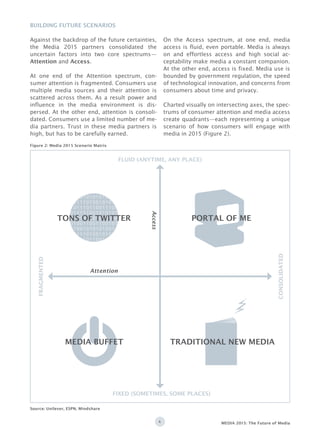 4 MEDIA 2015: The Future of Media
Against the backdrop of the future certainties,
the Media 2015 partners consolidated the
uncertain factors into two core spectrums—
Attention and Access.
At one end of the Attention spectrum, con-
sumer attention is fragmented. Consumers use
multiple media sources and their attention is
scattered across them. As a result power and
influence in the media environment is dis-
persed. At the other end, attention is consoli-
dated. Consumers use a limited number of me-
dia partners. Trust in these media partners is
high, but has to be carefully earned.
On the Access spectrum, at one end, media
access is fluid, even portable. Media is always
on and effortless access and high social ac-
ceptability make media a constant companion.
At the other end, access is fixed. Media use is
bounded by government regulation, the speed
of technological innovation, and concerns from
consumers about time and privacy.
Charted visually on intersecting axes, the spec-
trums of consumer attention and media access
create quadrants—each representing a unique
scenario of how consumers will engage with
media in 2015 (Figure 2).
Building Future Scenarios
0100101010100111110
0011101001010101010
1011101100111001101
0111110010101010010
0101010010101001001
0100110011001010011
0100101010100111110
0011101001010101010
1011101100111001101
0111110010101010010
0101010010101001001
0100110011001010011
FLUID (ANYTIME, ANY PLACE)
FIXED (SOMETIMES, SOME PLACES)
FRAGMENTED
CONSOLIDATED
Source: Unilever, ESPN, Mindshare
Access
Attention
MEDIA BUFFET TRADITIONAL NEW MEDIA
TONS OF TWITTER
Figure 2: Media 2015 Scenario Matrix
PORTAL OF ME
 