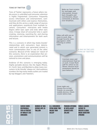 5 MEDIA 2015: The Future of Media
Tons of Twitter represents a future where me-
dia access is unbridled and consumer attention
is highly fragmented. Consumers frequently
access information and entertainment, com-
municate with others and express themselves,
and they do this across a wide range of sources
and applications seamlessly from multiple lo-
cations. Consumers’ interaction with media
begins when eyes open and ends when eyes
close. A large share of consumer time is spent
creating, receiving, searching for, and sharing
information and entertainment for both work
and leisure.
This is a scenario in which big media brands’
relationships with consumers have deterio-
rated and in which user generated content is
more commonplace than in any of the other
scenarios. Because of the ‘always-on’ nature of
this scenario, there is an expectation that ser-
vices, promotions and communications will be
tailored to time and place.
Evidence of this scenario is emerging today.
Highly portable devices like the Apple iPhone,
G1, Ford’s Sync and Blackberry allow many con-
sumers to be literally ‘always-on’. And audience
numbers for big-name media outlets are rivaled
by top bloggers and Tweeters.
tons of twitter
A DAY IN THE LIFE:
TONS OF TWITTER
2015
HEADLINES
Server farms
responsible
for 60 percent
of world‘s CO2
emissions
number of wiki
entries hits 20
trillion
U.S. CONSUMERS
SPEND MORE TIME
ONLINE THAN
ASLEEP
pandora offering
of intelligent
services hits
200,000
World leaders
gather to
discuss global
media addiction
epidemic
0100101010100111110
0011101001010101010
1011101100111001101
0111110010101010010
0101010010101001001
0100110011001010011
0100101010100111110
0011101001010101010
1011101100111001101
0111110010101010010
0101010010101001001
0100110011001010011
Great night out.
Stream live to kids’
friends via wearable
mobile devices. Check
emails before bed.
Constant news and
entertainment feed on
at work. Create flash
poll for where to eat
dinner. Receive local
promotions based on
past behavior.
Video call with son en
route to work. Skip
through favorite news
aggregators while
listening to online
radio.
Wake up. Scan screens
for messages and
information. Stream
back thoughts and
contributions. Shout
commands at devices
over breakfast.
 