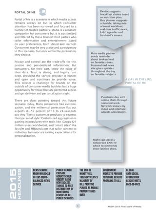 6 MEDIA 2015: The Future of Media
Portal of Me is a scenario in which media access
remains always on but in which consumer
attention has been narrowed and focused to a
number of trusted partners. Media is a constant
companion for consumers but it is customized
and filtered by these trusted third parties who
tailor information and entertainment based
on user preferences, both stated and learned.
Consumers may be very active and participatory
in this scenario, but only within the parameters
they choose.
Privacy and control are the trade-offs for this
precise and personalized information. But
consumers, for their part, know the value of
their data. Trust is strong, and loyalty runs
deep, provided the service provider is honest
and open and continues to provide value.
This creates a challenge for brands on the
outside of consumer media bubbles but a huge
opportunity for those that are permitted access
and get delivery and personalization right.
There are clues pointing toward this future
scenario today. Many consumers like customi-
zation, and the millennial generation flat out
expects it—59 percent of 16 to 24-year-olds
say they ‘like to customize products to express
their personal style’. Customized aggregation is
gaining in popularity with tools like iGoogle (21
million users worldwide), and ‘smart sites’ like
last.fm and ffffound.com that tailor content to
individual behavior are raising expectations for
personalization.
PORTAL OF ME
2015
HEADLINES
News service
from mygoogle
offers mood-
balanced news
service
Global
anti-social
atomization
league meets
face-to-face
Government
moves to provide
personal genetic
profiling to all
The end of
money? U.S.
Treasury closes
majority of
bill printing
plants as mobile
payment takes
over
Public health
crusade
against child
obesity gains
new success
thanks to free
distribution of
monitoring
devices in all
public schools
Night cap. Access
networked CNN TV
which recommends
shoe fashion show.
Punctuate day with
online chats through
social network.
Network knows my
mood and interface
adjusts accordingly.
Main media partner
sends reminder
about broken heel
on favorite shoes.
Personalized news
site gives updates
throughout the day
on favorite subjects.
Device suggests
breakfast choice based
on nutrition plan.
Day planner suggests
schedule, taking into
account workload,
real-time traffic news,
kids’ agendas and
husband‘s moves.
A DAY IN THE LIFE:
PORTAL OF ME
 