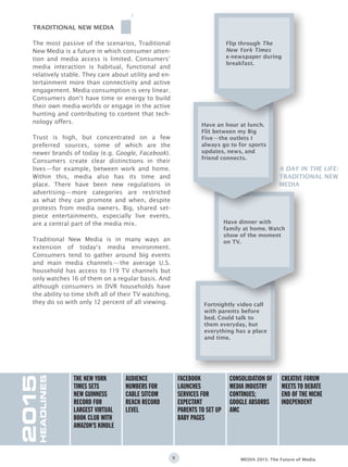 8 MEDIA 2015: The Future of Media
The most passive of the scenarios, Traditional
New Media is a future in which consumer atten-
tion and media access is limited. Consumers’
media interaction is habitual, functional and
relatively stable. They care about utility and en-
tertainment more than connectivity and active
engagement. Media consumption is very linear.
Consumers don‘t have time or energy to build
their own media worlds or engage in the active
hunting and contributing to content that tech-
nology offers.
Trust is high, but concentrated on a few
preferred sources, some of which are the
newer brands of today (e.g. Google, Facebook).
Consumers create clear distinctions in their
lives—for example, between work and home.
Within this, media also has its time and
place. There have been new regulations in
advertising—more categories are restricted
as what they can promote and when, despite
protests from media owners. Big, shared set-
piece entertainments, especially live events,
are a central part of the media mix.
Traditional New Media is in many ways an
extension of today‘s media environment.
Consumers tend to gather around big events
and main media channels—the average U.S.
household has access to 119 TV channels but
only watches 16 of them on a regular basis. And
although consumers in DVR households have
the ability to time shift all of their TV watching,
they do so with only 12 percent of all viewing.
TRADITIONAL NEW MEDIA
Fortnightly video call
with parents before
bed. Could talk to
them everyday, but
everything has a place
and time.
Have dinner with
family at home. Watch
show of the moment
on TV.
Have an hour at lunch.
Flit between my Big
Five—the outlets I
always go to for sports
updates, news, and
friend connects.
Flip through The
New York Times
e-newspaper during
breakfast.
2015
HEADLINES
The New York
Times sets
new Guinness
Record for
largest virtual
book club with
Amazon‘s Kindle
Creative forum
meets to debate
end of the niche
independent
Consolidation of
media industry
continues;
Google absorbs
AMC
Facebook
launches
services for
expectant
parents to set up
baby pages
Audience
numbers for
cable sitcom
reach record
level
A DAY IN THE LIFE:
traditional new
media
 