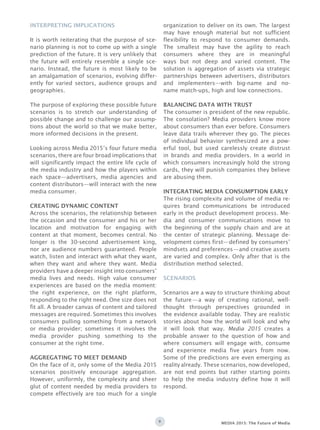 9 MEDIA 2015: The Future of Media
Interpreting Implications
It is worth reiterating that the purpose of sce-
nario planning is not to come up with a single
prediction of the future. It is very unlikely that
the future will entirely resemble a single sce-
nario. Instead, the future is most likely to be
an amalgamation of scenarios, evolving differ-
ently for varied sectors, audience groups and
geographies.
The purpose of exploring these possible future
scenarios is to stretch our understanding of
possible change and to challenge our assump-
tions about the world so that we make better,
more informed decisions in the present.
Looking across Media 2015’s four future media
scenarios, there are four broad implications that
will significantly impact the entire life cycle of
the media industry and how the players within
each space—advertisers, media agencies and
content distributors—will interact with the new
media consumer.
Creating Dynamic Content
Across the scenarios, the relationship between
the occasion and the consumer and his or her
location and motivation for engaging with
content at that moment, becomes central. No
longer is the 30-second advertisement king,
nor are audience numbers guaranteed. People
watch, listen and interact with what they want,
when they want and where they want. Media
providers have a deeper insight into consumers’
media lives and needs. High value consumer
experiences are based on the media moment:
the right experience, on the right platform,
responding to the right need. One size does not
fit all. A broader canvas of content and tailored
messages are required. Sometimes this involves
consumers pulling something from a network
or media provider; sometimes it involves the
media provider pushing something to the
consumer at the right time.
Aggregating to Meet Demand
On the face of it, only some of the Media 2015
scenarios positively encourage aggregation.
However, uniformly, the complexity and sheer
glut of content needed by media providers to
compete effectively are too much for a single
organization to deliver on its own. The largest
may have enough material but not sufficient
flexibility to respond to consumer demands.
The smallest may have the agility to reach
consumers where they are in meaningful
ways but not deep and varied content. The
solution is aggregation of assets via strategic
partnerships between advertisers, distributors
and implementers—with big-name and no-
name match-ups, high and low connections.
Balancing Data with TrusT
The consumer is president of the new republic.
The consolation? Media providers know more
about consumers than ever before. Consumers
leave data trails wherever they go. The pieces
of individual behavior synthesized are a pow-
erful tool, but used carelessly create distrust
in brands and media providers. In a world in
which consumers increasingly hold the strong
cards, they will punish companies they believe
are abusing them.
Integrating Media Consumption Early
The rising complexity and volume of media re-
quires brand communications be introduced
early in the product development process. Me-
dia and consumer communications move to
the beginning of the supply chain and are at
the center of strategic planning. Message de-
velopment comes first—defined by consumers’
mindsets and preferences—and creative assets
are varied and complex. Only after that is the
distribution method selected.
Scenarios are a way to structure thinking about
the future—a way of creating rational, well-
thought through perspectives grounded in
the evidence available today. They are realistic
stories about how the world will look and why
it will look that way. Media 2015 creates a
probable answer to the question of how and
where consumers will engage with, consume
and experience media five years from now.
Some of the predictions are even emerging as
reality already. These scenarios, now developed,
are not end points but rather starting points
to help the media industry define how it will
respond.
SCENARIOS
 