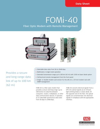 Data Sheet




                                     FOMi-40
             Fiber Optic Modem with Remote Management




                       • Selectable data rates from 56 to 2048 kbps
                       • Multimode or single mode operation
Provides a secure
                       • Extended transmission range up to 100 km (62 mi) with 1550 nm laser diode option
and long-range data    • Full local and remote management from the front panel
                       • Single- or double-modem card version for the LRS-24, a 19-inch modem rack with
link of up to 100 km     SNMP management

(62 mi)
                       FOMi-40 is a fiber optic modem that            FOMi-40 converts electrical signals from a
                       provides a secure and long-range (up to        DTE into optical signals via an infrared
                       100 km/62 mi) data link between                light emitting diode or a laser diode. At
                       computers, routers, multiplexers, or other     the opposite end of the fiber, the optical
                       data communication devices. It operates        signals are converted back into electrical
                       at 14 selectable synchronous data rates        signals in compliance with the appropriate
                       from 56 kbps to 2048 kbps.                     interface.




                                                                                         Innovative Access Solutions
 