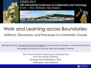Work and Learning across Boundaries:
Artifacts, Discourses, and Processes in a University Course
Mikhail Fominykh, Ekaterina Prasolova-Førland, Sobah Abbas Petersen, and Monica Divitini
Norwegian University of Science and Technology, Norway
19th International Conference on Collaboration
and Technology (CRIWG)
October 30–November 01, 2013
Wellington, New Zealand
1

 