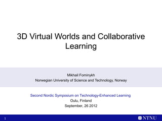 3D Virtual Worlds and Collaborative
                 Learning


                            Mikhail Fominykh
         Norwegian University of Science and Technology, Norway



       Second Nordic Symposium on Technology-Enhanced Learning
                             Oulu, Finland
                         September, 26 2012


1
 