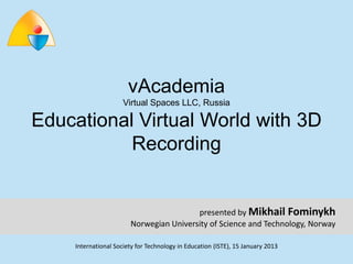 vAcademia
                     Virtual Spaces LLC, Russia

Educational Virtual World with 3D
           Recording


                                        presented by Mikhail Fominykh
                       Norwegian University of Science and Technology, Norway

    International Society for Technology in Education (ISTE), 15 January 2013
 