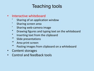 Teaching tools
• Interactive whiteboard
  ′   Sharing of an application window
  ′   Sharing screen area
  ′   Sharing web-camera image
  ″   Drawing figures and typing text on the whiteboard
  ″   Inserting text from the clipboard
  ‴   Slide presentations
  ‴   Area print screen
  ‴   Pasting images from clipboard on a whiteboard
• Content storages
• Control and feedback tools
 