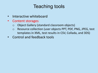 Teaching tools
• Interactive whiteboard
• Content storages
  o Object Gallery (standard classroom objects)
  o Resource collection (user objects PPT, PDF, PNG, JPEG, test
    templates in XML, test results in CSV, Collada, and 3DS)
• Control and feedback tools
 