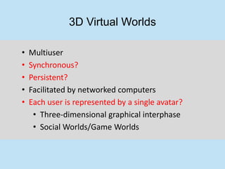 3D Virtual Worlds

•   Multiuser
•   Synchronous?
•   Persistent?
•   Facilitated by networked computers
•   Each user is represented by a single avatar?
     • Three-dimensional graphical interphase
     • Social Worlds/Game Worlds
 