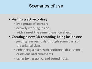 Scenarios of use

• Visiting a 3D recording
   • by a group of learners
   • actively working inside
   • with almost the same presence effect
• Creating a new 3D recording being inside one
   • guiding learners only through some parts of
     the original class
   • enhancing a class with additional discussions,
     questions and comments
   • using text, graphic, and sound notes
 