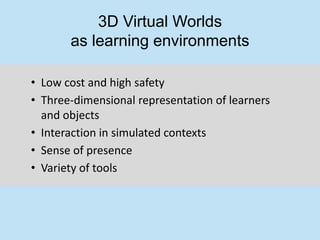 3D Virtual Worlds
       as learning environments

• Low cost and high safety
• Three-dimensional representation of learners
  and objects
• Interaction in simulated contexts
• Sense of presence
• Variety of tools
 