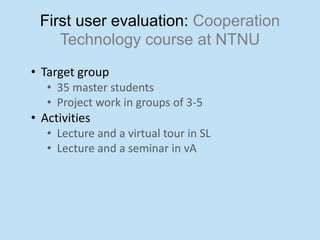 First user evaluation: Cooperation
    Technology course at NTNU
• Target group
   • 35 master students
   • Project work in groups of 3-5
• Activities
   • Lecture and a virtual tour in SL
   • Lecture and a seminar in vA
 