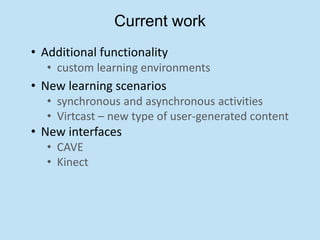 Current work
• Additional functionality
   • custom learning environments
• New learning scenarios
   • synchronous and asynchronous activities
   • Virtcast – new type of user-generated content
• New interfaces
   • CAVE
   • Kinect
 