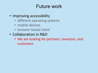 Future work
• Improving accessibility
   • different operating systems
   • mobile devices
   • browser-based client
• Collaboration in R&D
   • We are looking for partners, investors, and
     customers
 